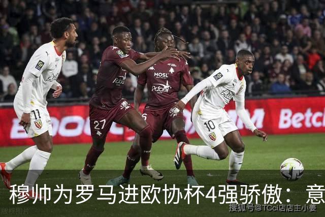 穆帅为罗马进欧协杯4强骄傲：意甲只我们还在踢欧战